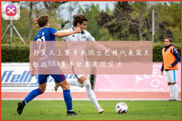 郭昊文上赛季表现出色将代表国王征战NBA夏季联赛展现实力
