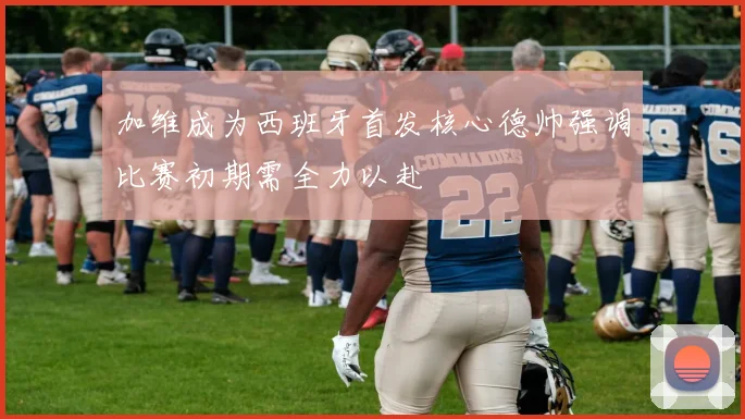 加维成为西班牙首发核心德帅强调比赛初期需全力以赴