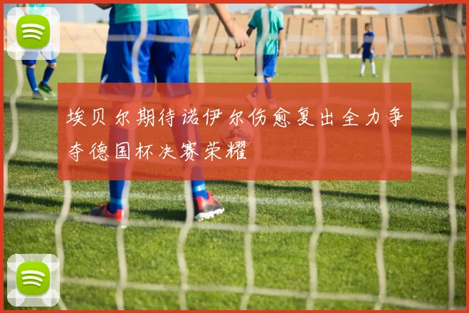 埃贝尔期待诺伊尔伤愈复出全力争夺德国杯决赛荣耀