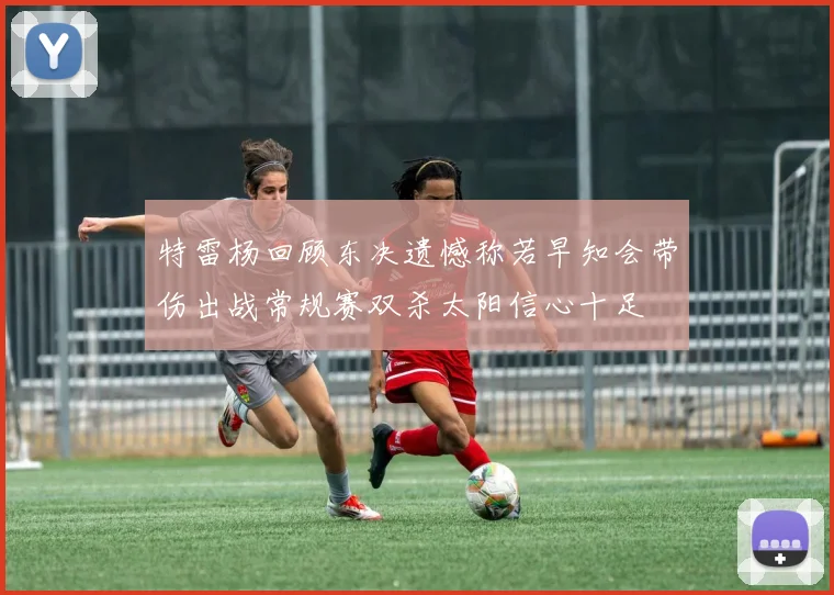 特雷杨回顾东决遗憾称若早知会带伤出战常规赛双杀太阳信心十足
