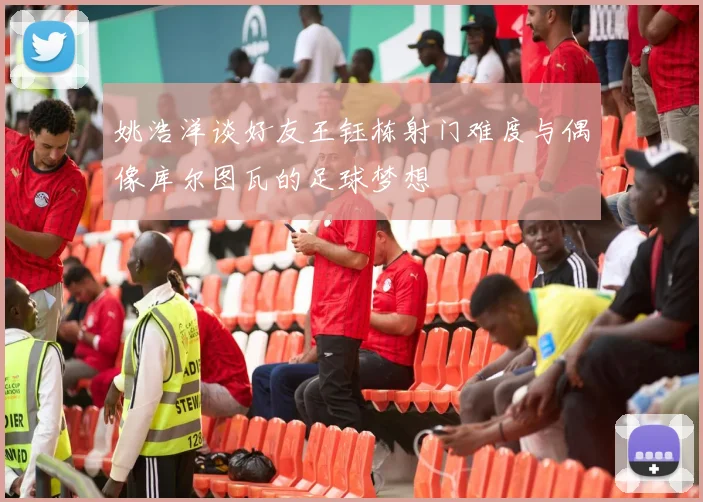 姚浩洋谈好友王钰栋射门难度与偶像库尔图瓦的足球梦想