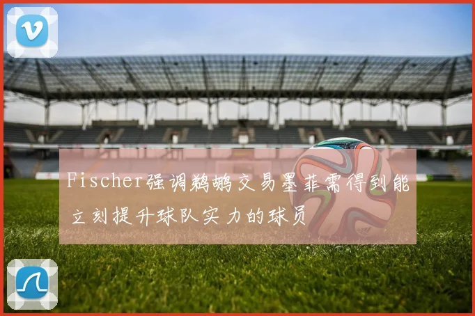 Fischer强调鹈鹕交易墨菲需得到能立刻提升球队实力的球员