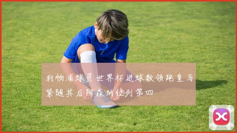 利物浦球员世界杯进球数领跑皇马紧随其后阿森纳位列第四