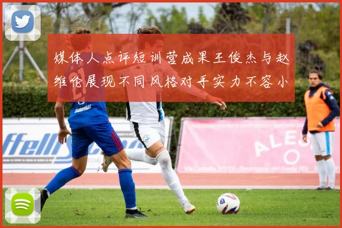 媒体人点评短训营成果王俊杰与赵维伦展现不同风格对手实力不容小觑