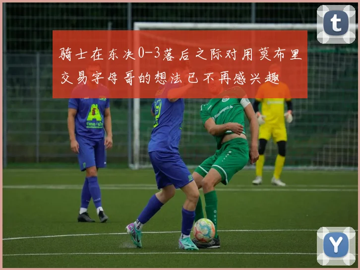 骑士在东决0-3落后之际对用莫布里交易字母哥的想法已不再感兴趣