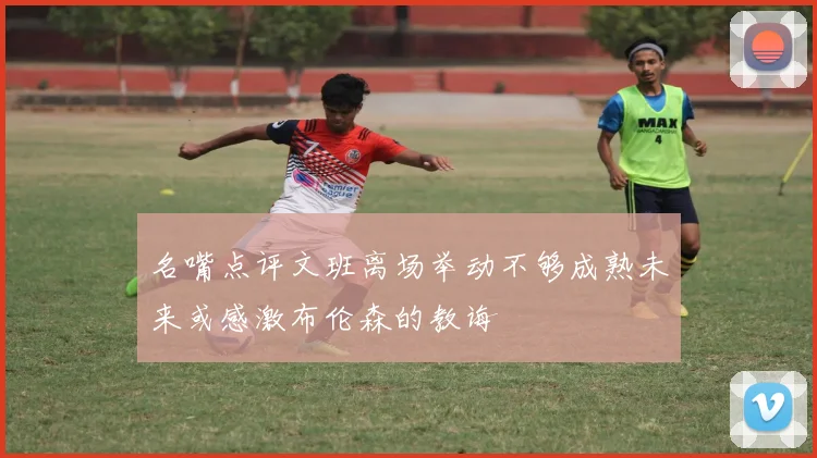 名嘴点评文班离场举动不够成熟未来或感激布伦森的教诲