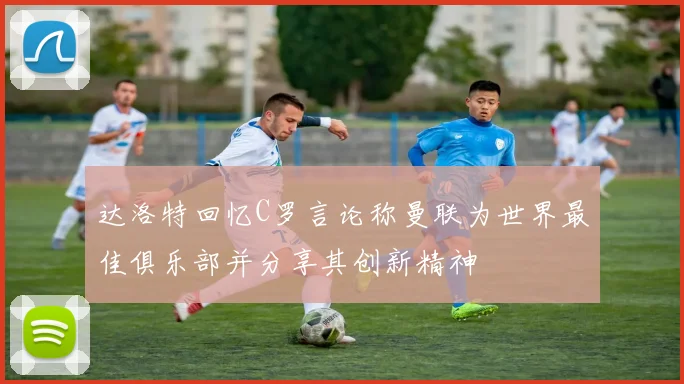达洛特回忆C罗言论称曼联为世界最佳俱乐部并分享其创新精神
