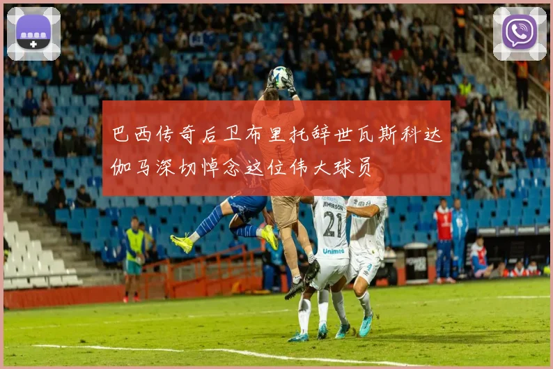 巴西传奇后卫布里托辞世瓦斯科达伽马深切悼念这位伟大球员