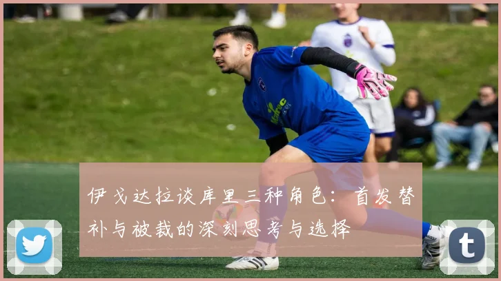 伊戈达拉谈库里三种角色：首发替补与被裁的深刻思考与选择