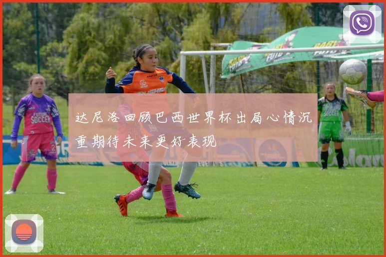 达尼洛回顾巴西世界杯出局心情沉重期待未来更好表现