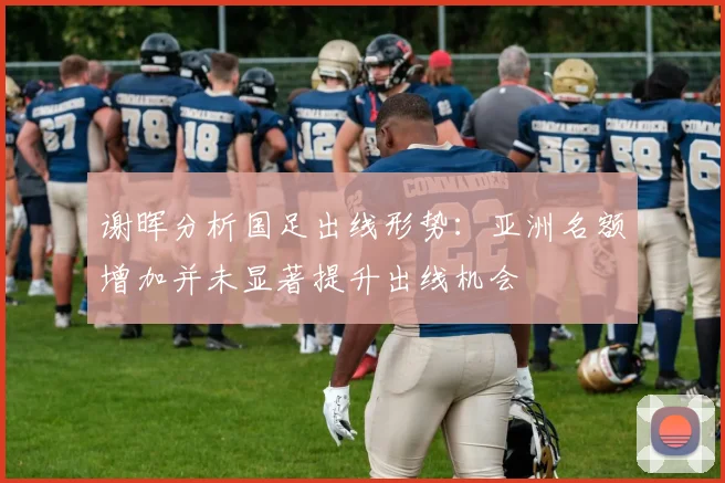 谢晖分析国足出线形势：亚洲名额增加并未显著提升出线机会