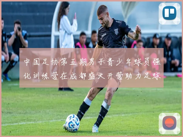 中国足协第五期男子青少年球员强化训练营在成都盛大开营助力足球未来发展