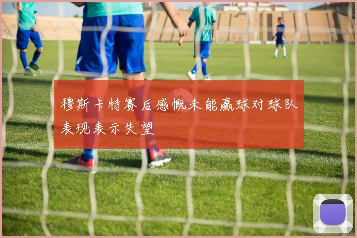 穆斯卡特赛后感慨未能赢球对球队表现表示失望