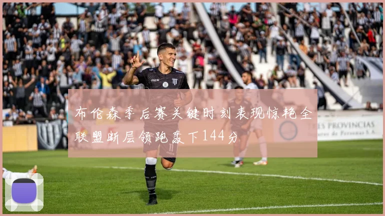 布伦森季后赛关键时刻表现惊艳全联盟断层领跑轰下144分