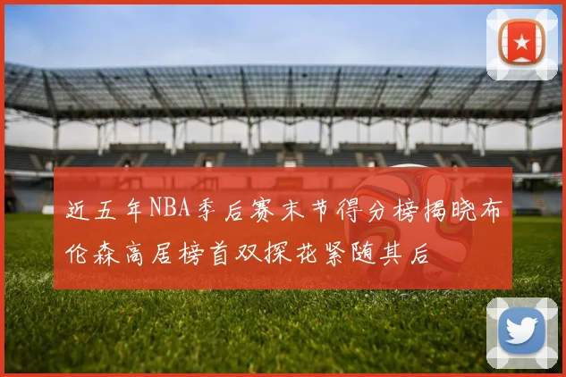 近五年NBA季后赛末节得分榜揭晓布伦森高居榜首双探花紧随其后