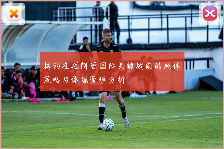 梅西在迈阿密国际关键战前的轮休策略与体能管理分析