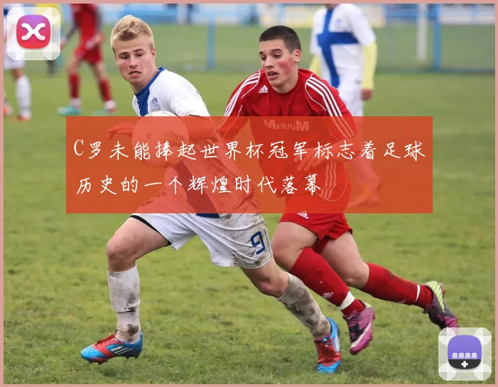 C罗未能捧起世界杯冠军标志着足球历史的一个辉煌时代落幕