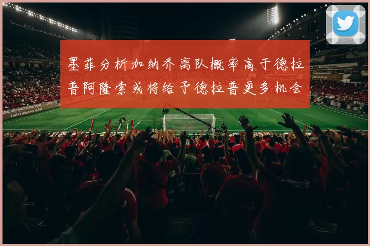 墨菲分析加纳乔离队概率高于德拉普阿隆索或将给予德拉普更多机会