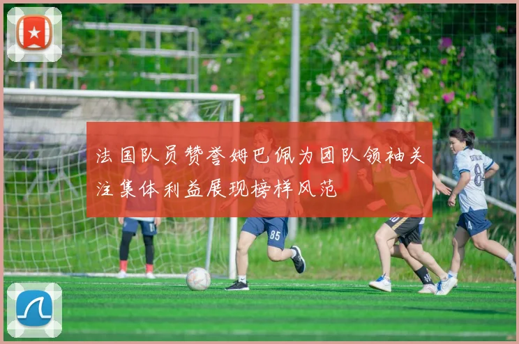 法国队员赞誉姆巴佩为团队领袖关注集体利益展现榜样风范